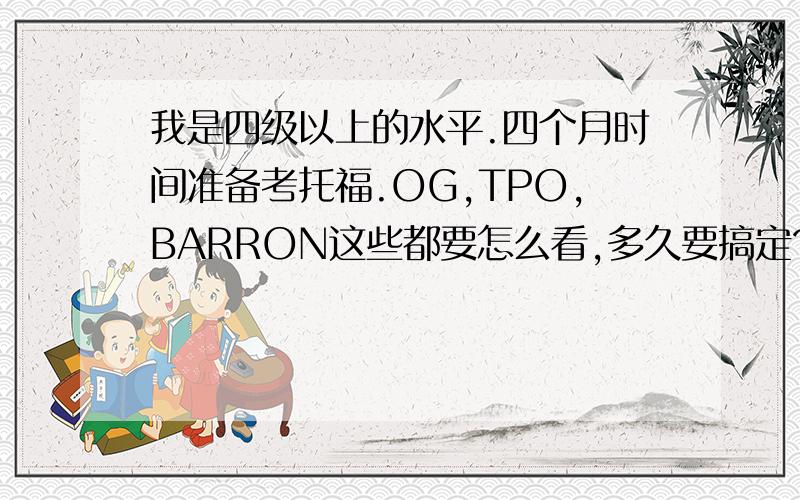 我是四级以上的水平.四个月时间准备考托福.OG,TPO,BARRON这些都要怎么看,多久要搞定?给些建议啊,我不知道每天要怎么规划这些,感激不尽啊