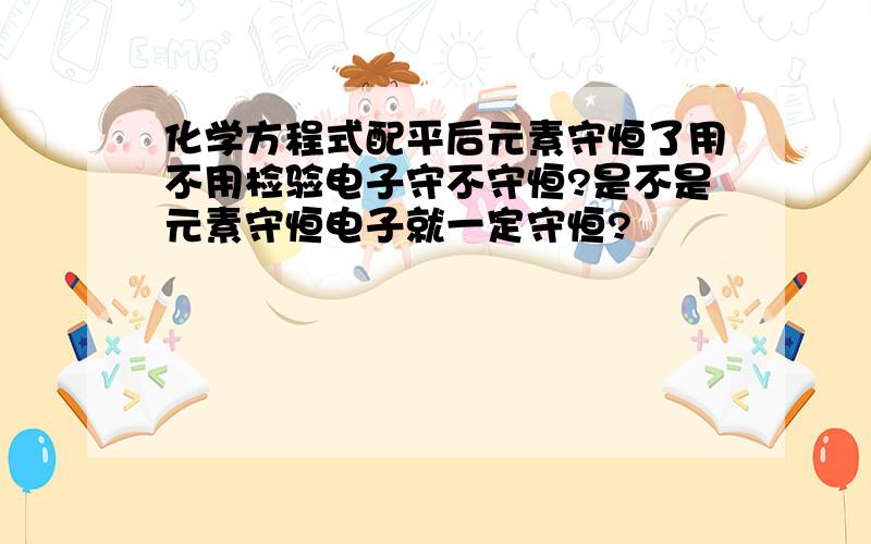 化学方程式配平后元素守恒了用不用检验电子守不守恒?是不是元素守恒电子就一定守恒?