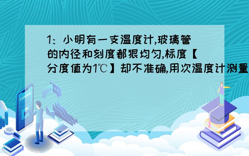 1：小明有一支温度计,玻璃管的内径和刻度都狠均匀,标度【分度值为1℃】却不准确,用次温度计测量冰水混合物,示数为5℃,放在一标准大气压下的沸水中,示数是95℃.用该温度计测量某液体温