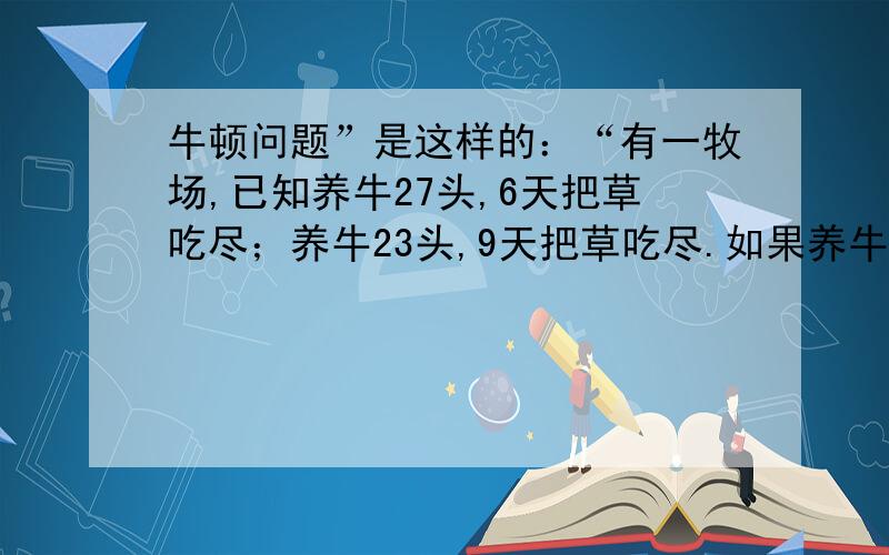 牛顿问题”是这样的：“有一牧场,已知养牛27头,6天把草吃尽；养牛23头,9天把草吃尽.如果养牛21头,那么几天能把牧场上的草吃尽呢?并且牧场上的草是不断生长的.” 这类题目的一般解法是：