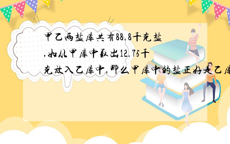 甲乙两盐库共有88.8千克盐,如从甲库中取出12.75千克放入乙库中,那么甲库中的盐正好是乙库中的3倍,求两个盐库的盐数.两个车站相距400千米,甲乙两车分别从两站同时对开,经4小时相遇,甲车速