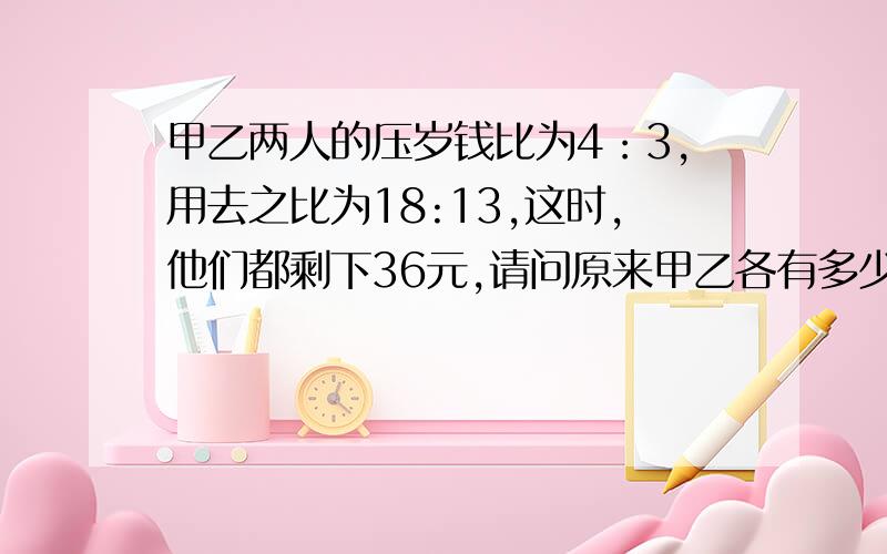 甲乙两人的压岁钱比为4：3,用去之比为18:13,这时,他们都剩下36元,请问原来甲乙各有多少元?谁给我错答案我就不活啦!……先到先得分~五分钟之内回答正确的加分分!