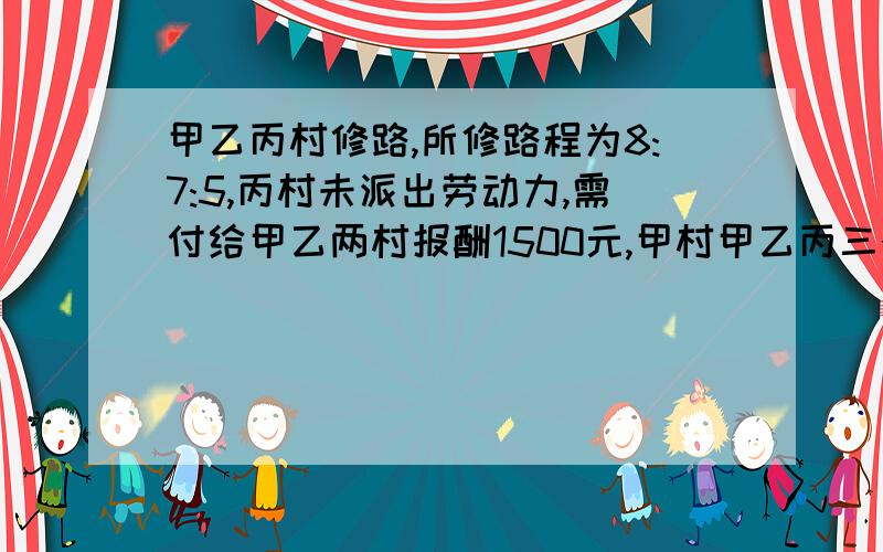 甲乙丙村修路,所修路程为8:7:5,丙村未派出劳动力,需付给甲乙两村报酬1500元,甲村甲乙丙三个村合修一条路,三个村所修的路程比是8:7:5,现在要三个村按所修路程派遣劳动力.丙村由于特殊原因