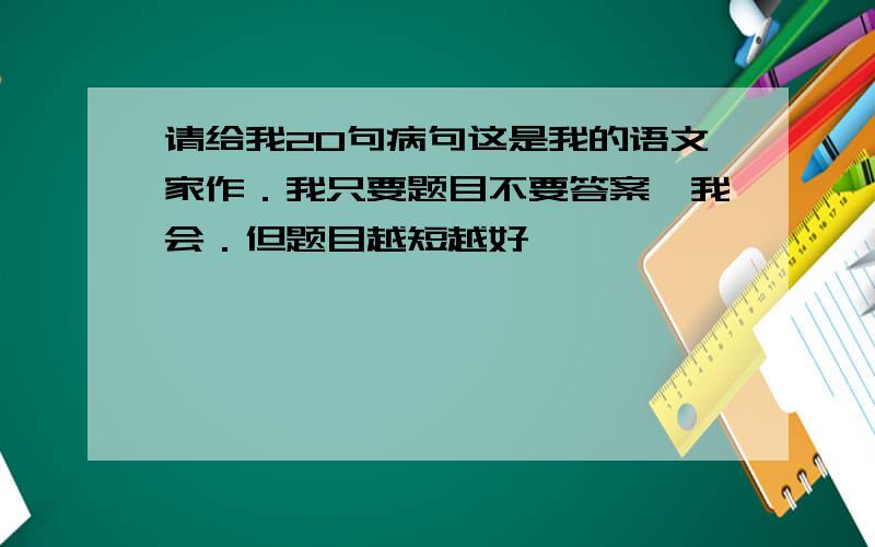 请给我20句病句这是我的语文家作．我只要题目不要答案,我会．但题目越短越好