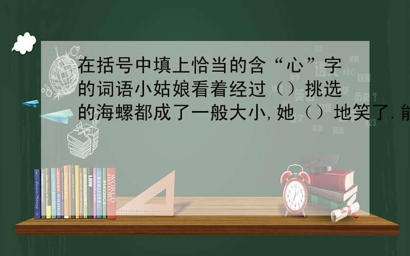 在括号中填上恰当的含“心”字的词语小姑娘看着经过（）挑选的海螺都成了一般大小,她（）地笑了.能够把海螺卖出去,上学的学费就不用愁了,母亲（）多了.这是,她看到母亲的脸上露出了