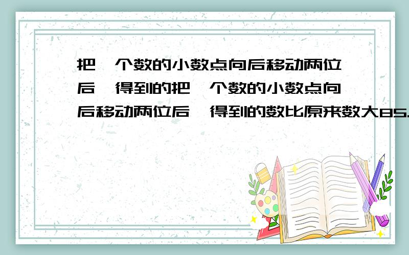 把一个数的小数点向后移动两位后,得到的把一个数的小数点向后移动两位后,得到的数比原来数大85.14,原数是多少