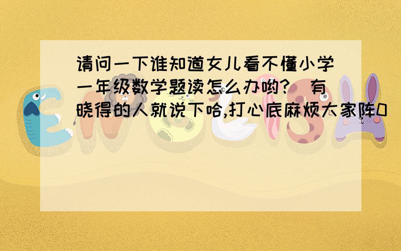 请问一下谁知道女儿看不懂小学一年级数学题读怎么办哟?　有晓得的人就说下哈,打心底麻烦大家阵0