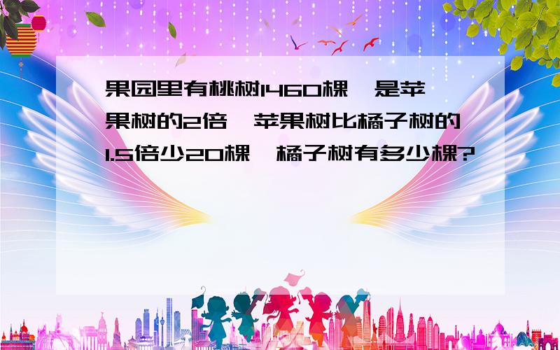 果园里有桃树1460棵,是苹果树的2倍,苹果树比橘子树的1.5倍少20棵,橘子树有多少棵?