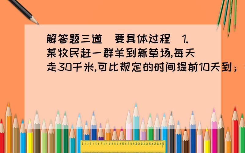 解答题三道（要具体过程)1.某牧民赶一群羊到新草场,每天走30千米,可比规定的时间提前10天到；如果每天走25千米,则早到6天,求两地的距离.2.一条水渠,单独修完,甲组要10天,乙组要15天,现两组