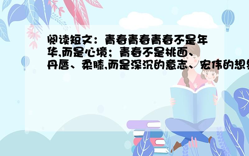 阅读短文：青春青春青春不是年华,而是心境；青春不是桃面、丹唇、柔膝,而是深沉的意志、宏伟的想象、炽热的感情；青春是生命的深泉在涌流.青春气贯长虹,勇锐盖过怯弱,进取压倒苟安,