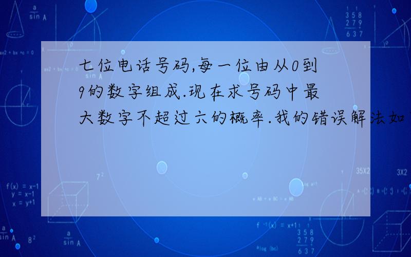 七位电话号码,每一位由从0到9的数字组成.现在求号码中最大数字不超过六的概率.我的错误解法如下：分母为10的七次方,分子中第一项为从7中取1的组合,即c71.第二项为6的七次幂.但是结果不