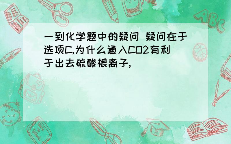 一到化学题中的疑问 疑问在于选项C,为什么通入CO2有利于出去硫酸根离子,