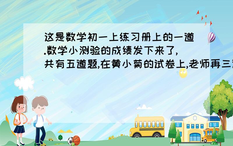 这是数学初一上练习册上的一道.数学小测验的成绩发下来了,共有五道题,在黄小菊的试卷上,老师再三道题的旁边打了”√“,在一道题的旁边写了”-3“,在另一道题的旁边写了”-1“.问题1：