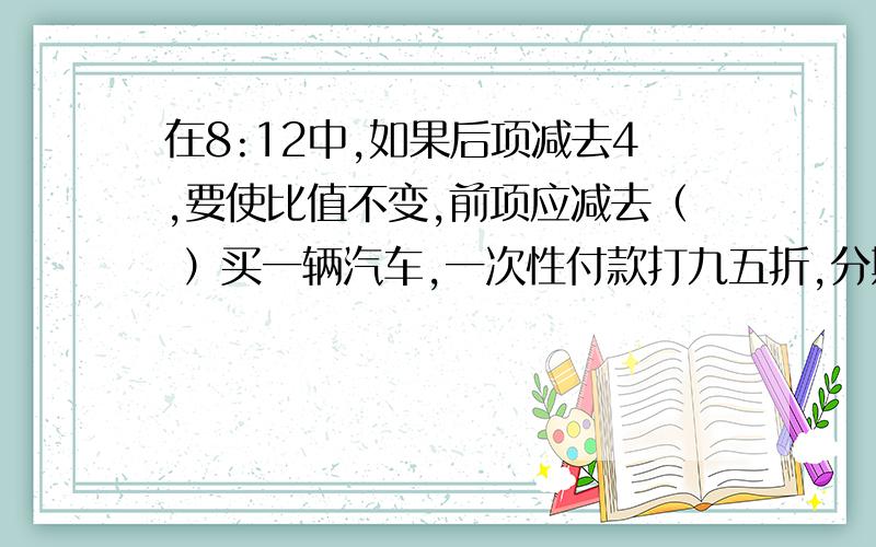 在8:12中,如果后项减去4,要使比值不变,前项应减去（ ）买一辆汽车,一次性付款打九五折,分期付款要加价70%,分期付款要比一次性付款多7200元,这辆车原价多少元?PS：只用给列式和答案,怎么做