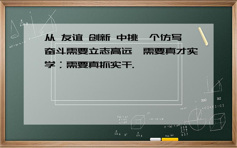 从 友谊 创新 中挑一个仿写奋斗需要立志高远,需要真才实学；需要真抓实干.