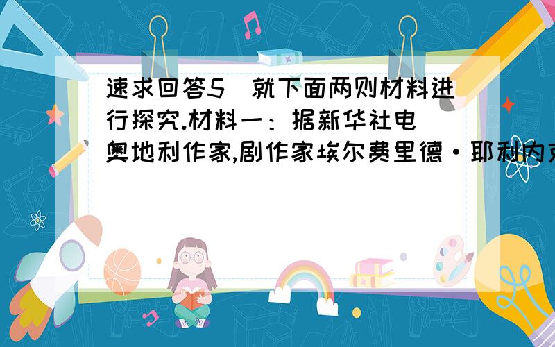 速求回答5．就下面两则材料进行探究.材料一：据新华社电 奥地利作家,剧作家埃尔费里德·耶利内克女士摘得2004年诺贝尔文学奖桂冠,成为诺贝尔文学奖史上第十位女性.诺贝尔文学奖给耶利