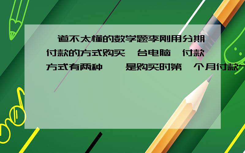 一道不太懂的数学题李刚用分期付款的方式购买一台电脑,付款方式有两种,一是购买时第一个月付款7500元,以后每月付款1500元；二是前一半时间每月付款3000元,后一半时间每月付款1000元,两种