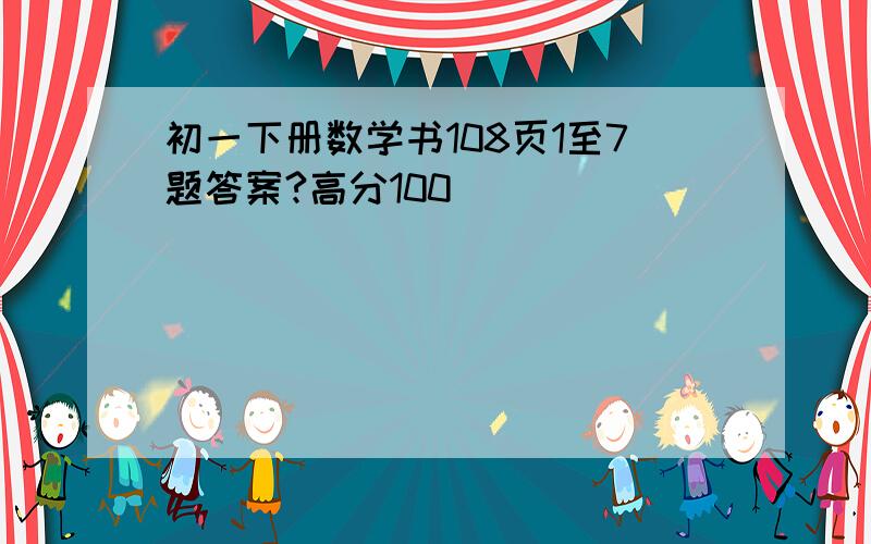 初一下册数学书108页1至7题答案?高分100