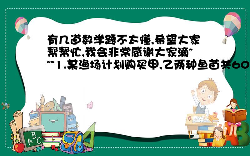 有几道数学题不太懂,希望大家帮帮忙,我会非常感谢大家滴~~~1.某渔场计划购买甲,乙两种鱼苗共6000尾.甲种鱼苗每尾0.5元,乙种鱼苗每尾0.8元,相关资料表明,甲,乙两种鱼苗的成活率分别是90%和95