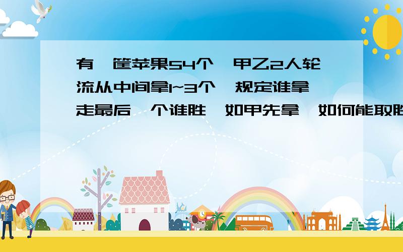 有一筐苹果54个,甲乙2人轮流从中间拿1~3个,规定谁拿走最后一个谁胜,如甲先拿,如何能取胜?有一筐苹果54个,甲乙2人轮流从中间拿1~3个,规定谁最后拿完，谁赢，如果甲先拿，用何种必胜胡策略