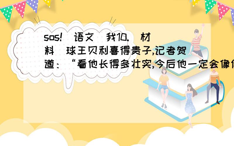 sos![语文]我10.[材料]球王贝利喜得贵子,记者贺道：“看他长得多壮实,今后他一定会像你一样了不起”贝利说“他可能是一位优秀的运动员,可是绝不会有我这样的成就,因为他现在很富有,缺乏