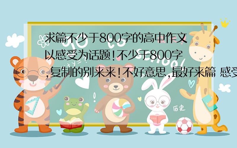 求篇不少于800字的高中作文以感受为话题!不少于800字,复制的别来来!不好意思,最好来篇 感受美好的作文