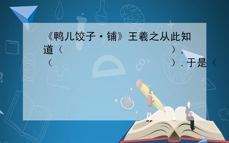 《鸭儿饺子·铺》王羲之从此知道（　　　　　　　　　　）,（　　　　　　　　　　　）.于是（　　　　　　　　）终于（　　　　　　　　）