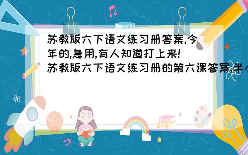 苏教版六下语文练习册答案,今年的,急用,有人知道打上来!苏教版六下语文练习册的第六课答案,半小时之内,不然有也没用,一定要是今年的!