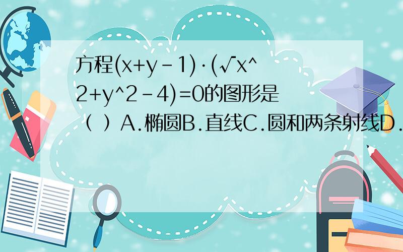 方程(x+y-1)·(√x^2+y^2-4)=0的图形是（ ）A.椭圆B.直线C.圆和两条射线D.半个圆和直线√表示根号，即根号下x^2+y^2-4