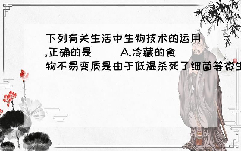 下列有关生活中生物技术的运用,正确的是（ )A.冷藏的食物不易变质是由于低温杀死了细菌等微生物B.白酒的酿造过程首先是酵母菌将淀粉分解成葡萄糖C.制作酸奶时,将牛奶加热煮沸是为了杀