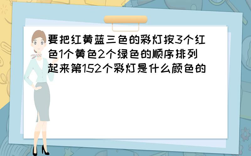 要把红黄蓝三色的彩灯按3个红色1个黄色2个绿色的顺序排列起来第152个彩灯是什么颜色的