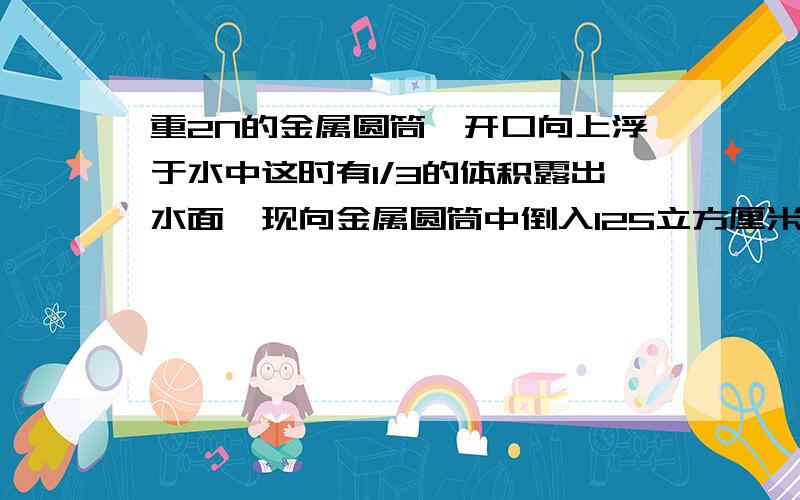 重2N的金属圆筒,开口向上浮于水中这时有1/3的体积露出水面,现向金属圆筒中倒入125立方厘米的某种液体后,水面恰好与圆筒相平,g取10N/kg.求（1）加入液体后的圆筒受到的浮力；（2）倒入的液