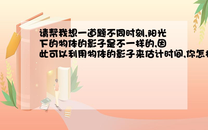 请帮我想一道题不同时刻,阳光下的物体的影子是不一样的,因此可以利用物体的影子来估计时间,你怎样利用影子去估计时间呢?