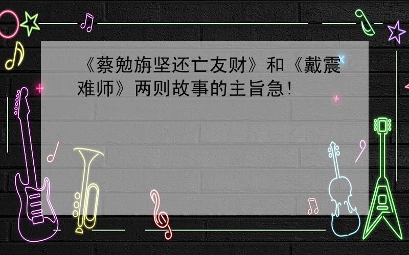 《蔡勉旃坚还亡友财》和《戴震难师》两则故事的主旨急!