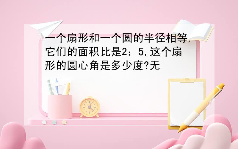 一个扇形和一个圆的半径相等,它们的面积比是2：5,这个扇形的圆心角是多少度?无