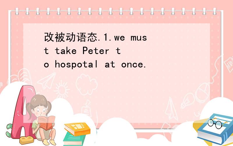 改被动语态.1.we must take Peter to hospotal at once.