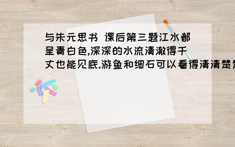 与朱元思书 课后第三题江水都呈青白色,深深的水流清澈得千丈也能见底.游鱼和细石可以看得清清楚楚,一直看下去,毫无障碍.湍急的水流比箭还快,江水都呈青白色,深深的水流清澈得千丈也