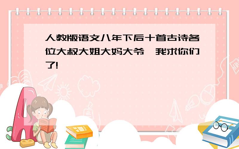 人教版语文八年下后十首古诗各位大叔大姐大妈大爷,我求你们了!