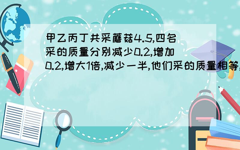 甲乙丙丁共采蘑菇4.5,四名采的质量分别减少0.2,增加0.2,增大1倍,减少一半,他们采的质量相等,四人原来采多请列出等式方程,