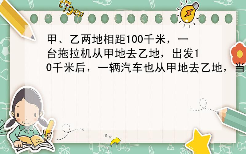 甲、乙两地相距100千米，一台拖拉机从甲地去乙地，出发10千米后，一辆汽车也从甲地去乙地，当汽车到达乙地时，拖拉机离乙地还有10千米，问：汽车追上拖拉机时，汽车离乙地还有多少千