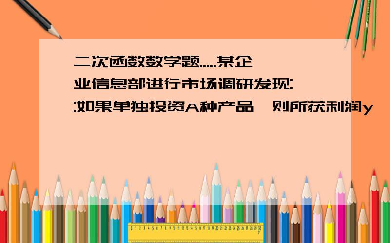 二次函数数学题.....某企业信息部进行市场调研发现:一:如果单独投资A种产品,则所获利润y'(万元)与投资金额x(万元)之间存在正比例函数关系:y'=kx,并且当投资5万元时,可获利2万元.二:如果单独