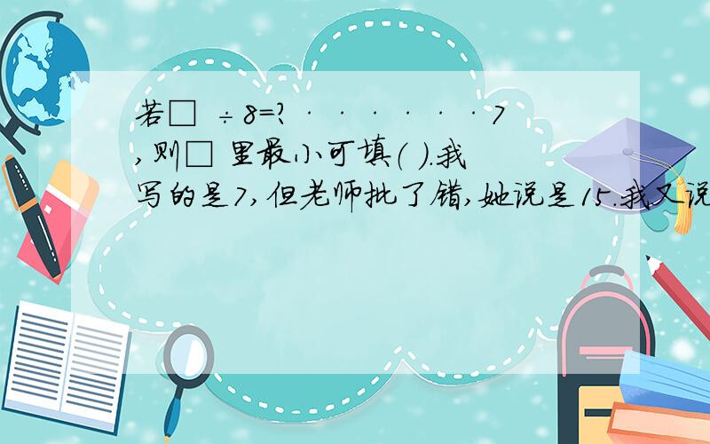 若□ ÷8=?······7,则□ 里最小可填（ ）.我写的是7,但老师批了错,她说是15.我又说?最小可以是0.老师却说,问号是0,□ 就是7,7÷8一般它的得数用小数或分数表示.我无语.说说哪个答案是对的?