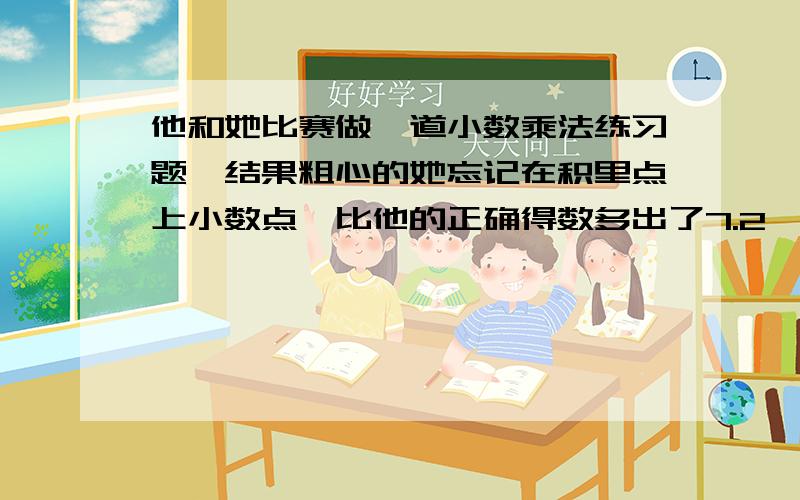 他和她比赛做一道小数乘法练习题,结果粗心的她忘记在积里点上小数点,比他的正确得数多出了7.2,她红着脸