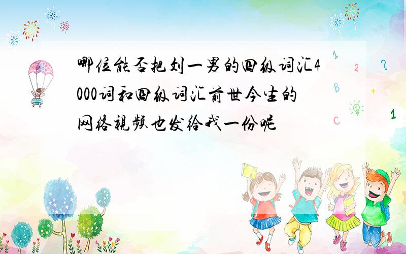 哪位能否把刘一男的四级词汇4000词和四级词汇前世今生的网络视频也发给我一份呢