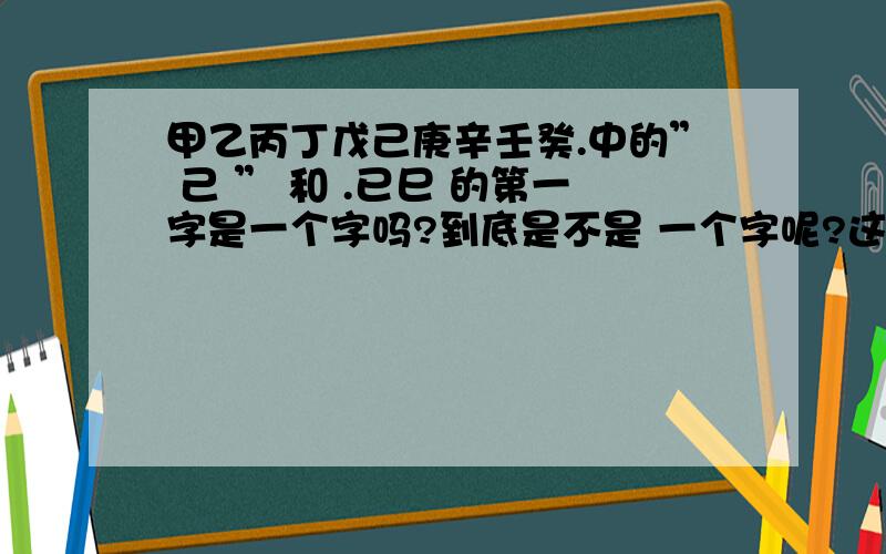 甲乙丙丁戊己庚辛壬癸.中的” 己 ” 和 .已巳 的第一字是一个字吗?到底是不是 一个字呢?这个字念什么呢?我要准确的啊哭了．我认识巳这个字啊我是说巳前面的字念什么啊？和甲乙丙丁戊