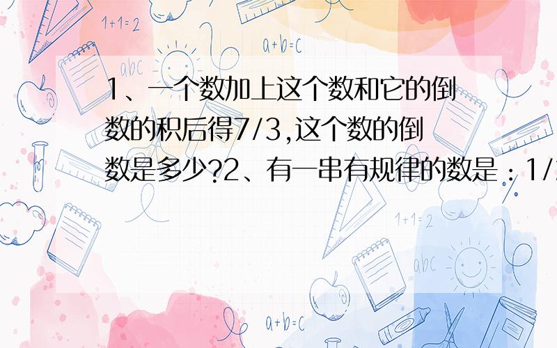 1、一个数加上这个数和它的倒数的积后得7/3,这个数的倒数是多少?2、有一串有规律的数是：1/2,3/5,8/13,21/34,55/89,···（省略号）.这串数中,从左到右的第七个数是多少?3、分数29/5,分子、分母