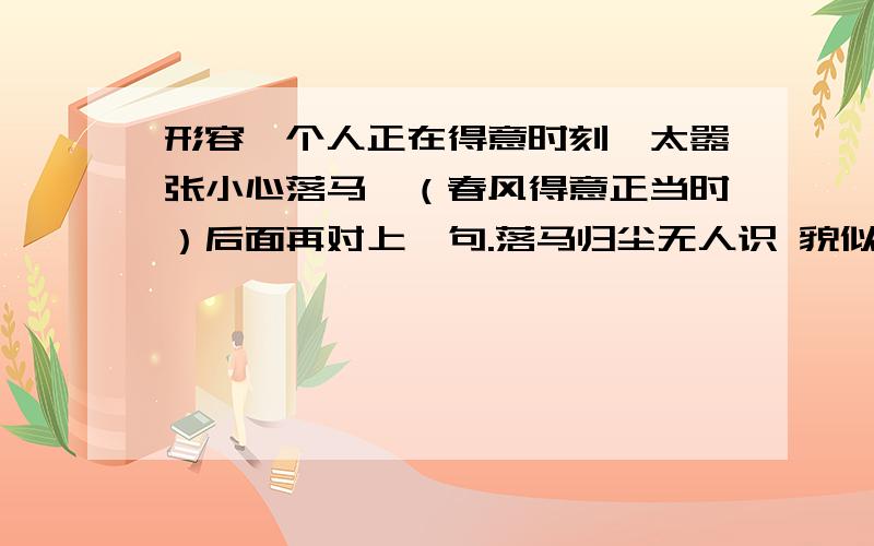 形容一个人正在得意时刻,太嚣张小心落马,（春风得意正当时）后面再对上一句.落马归尘无人识 貌似对不上诶？谁有好句啊？