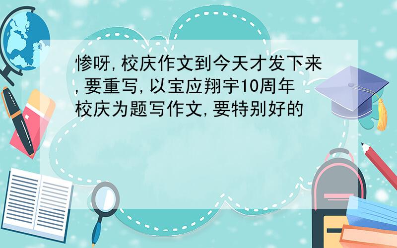 惨呀,校庆作文到今天才发下来,要重写,以宝应翔宇10周年校庆为题写作文,要特别好的