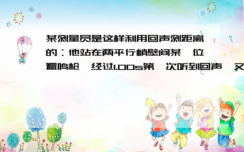 某测量员是这样利用回声测距离的：他站在两平行峭壁间某一位置鸣枪,经过1.00s第一次听到回声,又经过0.50s再次听到回声,已知声速为340m/s,若人在车上以34m/s的速度向离他较近的峭壁运动,则