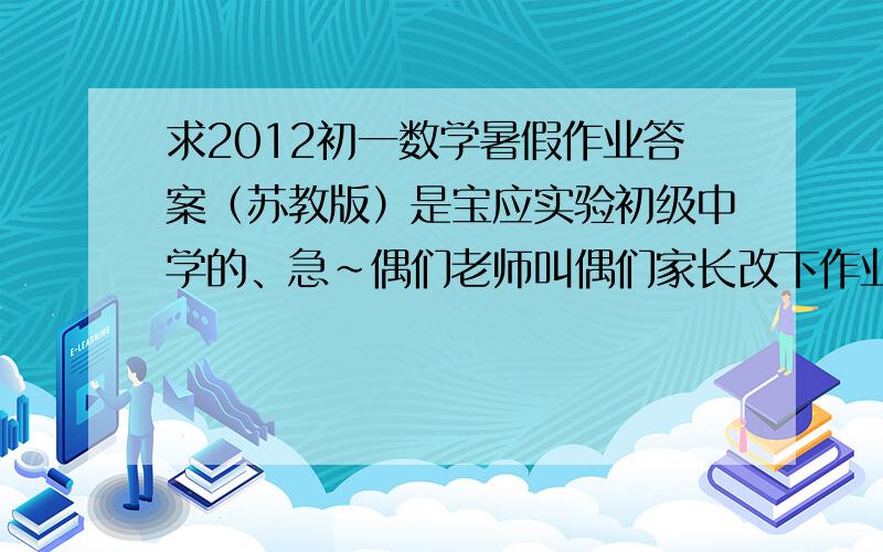 求2012初一数学暑假作业答案（苏教版）是宝应实验初级中学的、急~偶们老师叫偶们家长改下作业,结果偶老爸把答案不知道扔到哪里去了.5555、、明天老师就要检查了、求各位帮帮忙吗.